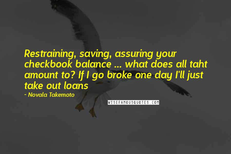 Novala Takemoto quotes: Restraining, saving, assuring your checkbook balance ... what does all taht amount to? If I go broke one day I'll just take out loans