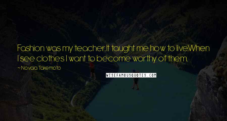 Novala Takemoto quotes: Fashion was my teacher.It taught me how to live.When I see clothes I want to become worthy of them.