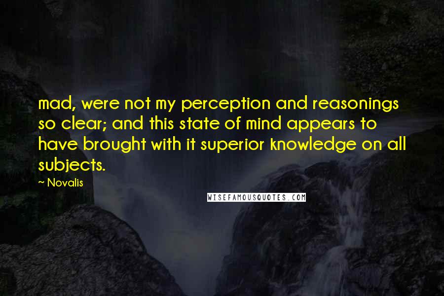 Novalis quotes: mad, were not my perception and reasonings so clear; and this state of mind appears to have brought with it superior knowledge on all subjects. Novalis quotes: mad, were not my perception and reasonings so clear; and this state of mind appears to have brought with it superior knowledge on all subjects.