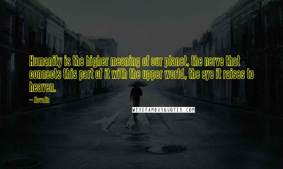 Novalis quotes: Humanity is the higher meaning of our planet, the nerve that connects this part of it with the upper world, the eye it raises to heaven. Novalis quotes: Humanity is the higher meaning of our planet, the nerve that connects this part of it with the upper world, the eye it raises to heaven.