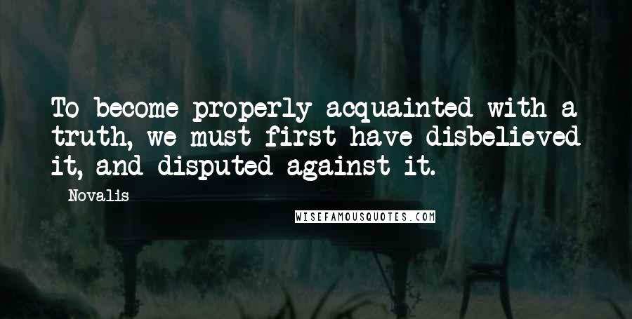 Novalis quotes: To become properly acquainted with a truth, we must first have disbelieved it, and disputed against it. Novalis quotes: To become properly acquainted with a truth, we must first have disbelieved it, and disputed against it.