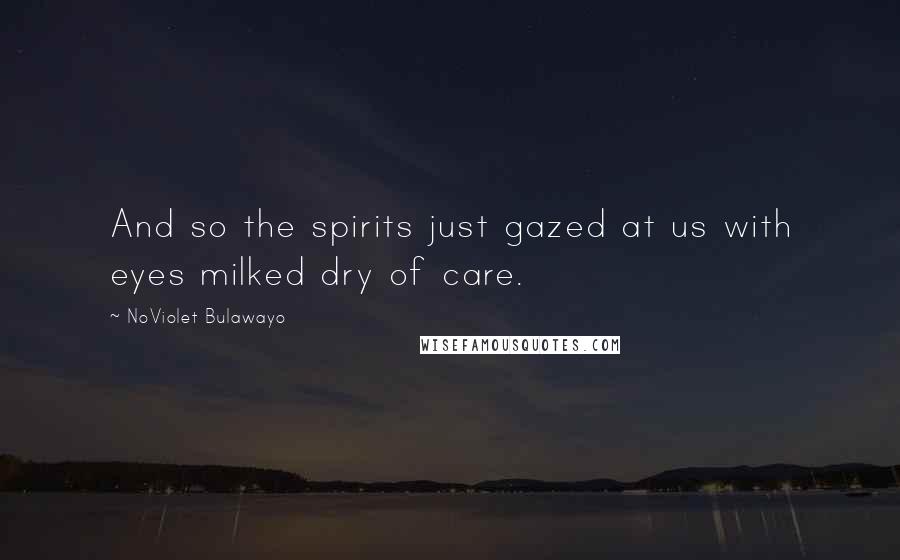 NoViolet Bulawayo quotes: And so the spirits just gazed at us with eyes milked dry of care.