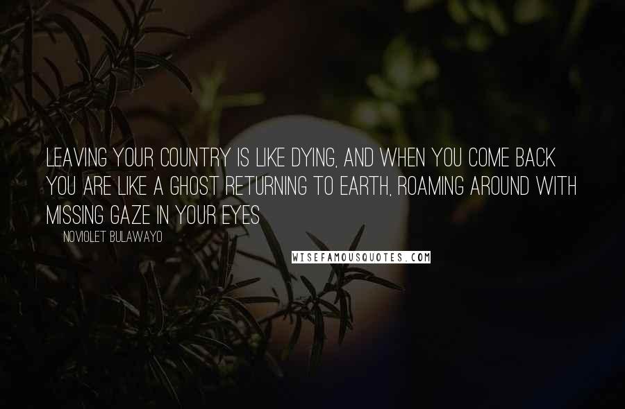 NoViolet Bulawayo quotes: Leaving your country is like dying, and when you come back you are like a ghost returning to earth, roaming around with missing gaze in your eyes