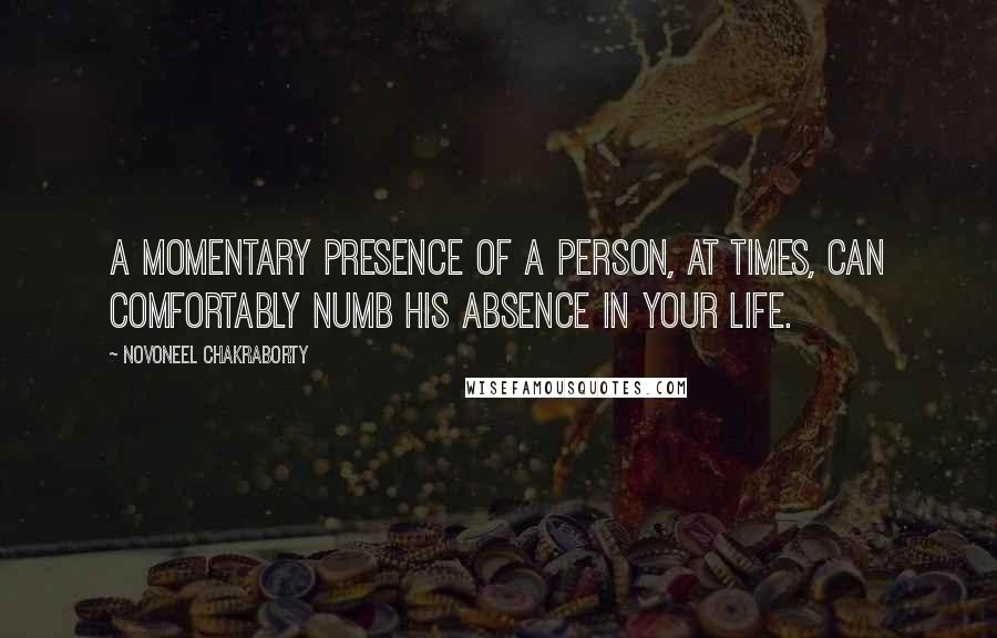 Novoneel Chakraborty quotes: A momentary presence of a person, at times, can comfortably numb his absence in your life.