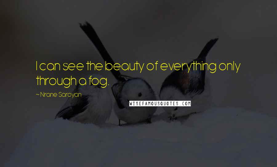 Nrane Saroyan quotes: I can see the beauty of everything only through a fog. Nrane Saroyan quotes: I can see the beauty of everything only through a fog.