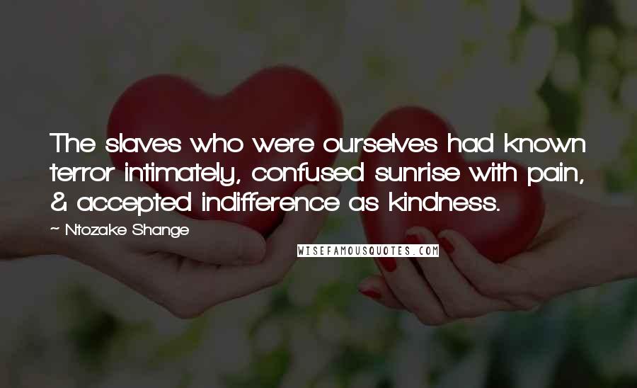 Ntozake Shange quotes: The slaves who were ourselves had known terror intimately, confused sunrise with pain, & accepted indifference as kindness. Ntozake Shange quotes: The slaves who were ourselves had known terror intimately, confused sunrise with pain, & accepted indifference as kindness.