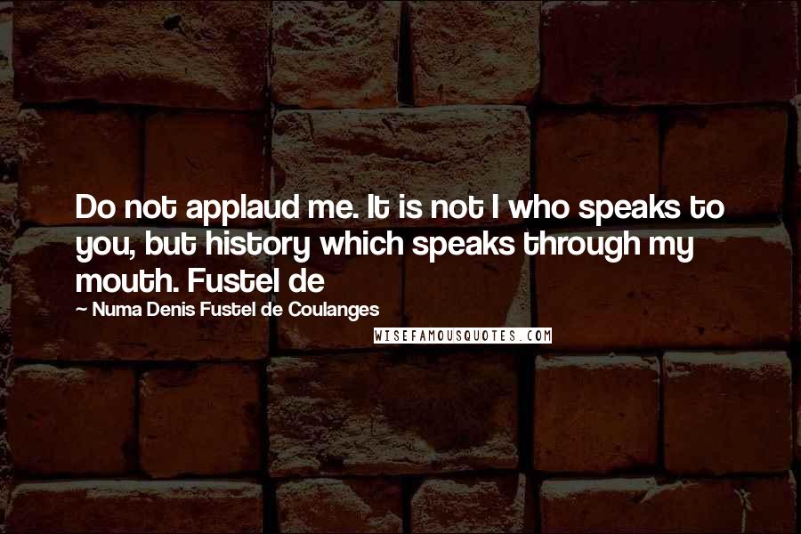 Numa Denis Fustel De Coulanges quotes: Do not applaud me. It is not I who speaks to you, but history which speaks through my mouth. Fustel de