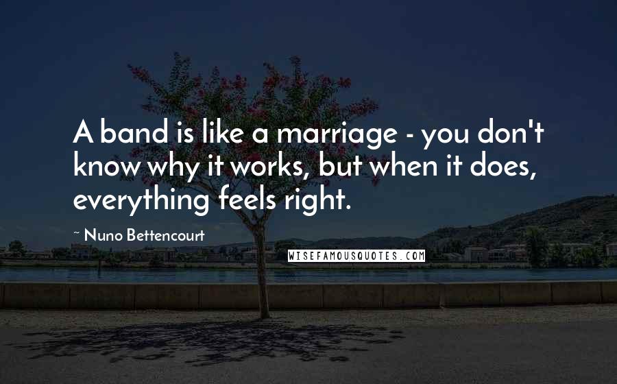 Nuno Bettencourt quotes: A band is like a marriage - you don't know why it works, but when it does, everything feels right. Nuno Bettencourt quotes: A band is like a marriage - you don't know why it works, but when it does, everything feels right.