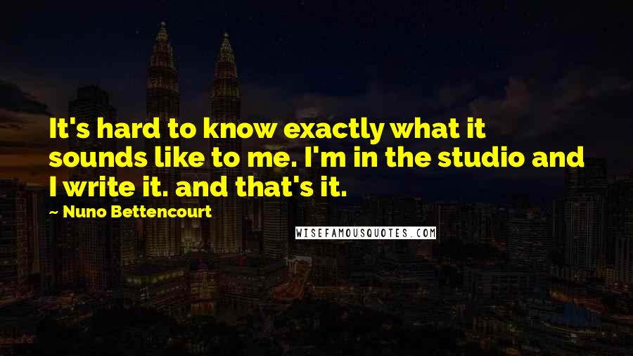 Nuno Bettencourt quotes: It's hard to know exactly what it sounds like to me. I'm in the studio and I write it. and that's it.