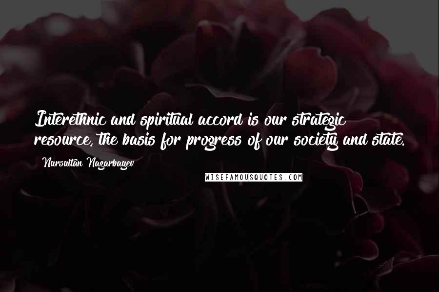 Nursultan Nazarbayev quotes: Interethnic and spiritual accord is our strategic resource, the basis for progress of our society and state. Nursultan Nazarbayev quotes: Interethnic and spiritual accord is our strategic resource, the basis for progress of our society and state.
