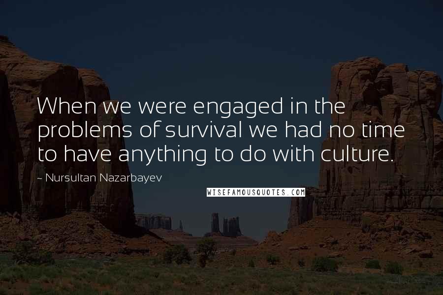 Nursultan Nazarbayev quotes: When we were engaged in the problems of survival we had no time to have anything to do with culture.