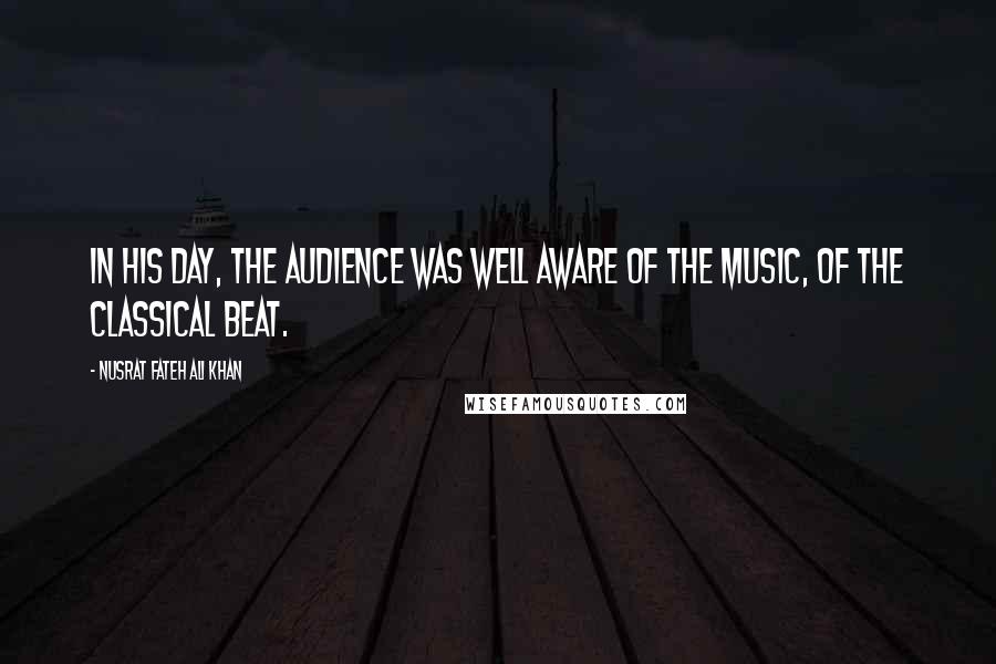 Nusrat Fateh Ali Khan quotes: In his day, the audience was well aware of the music, of the classical beat.