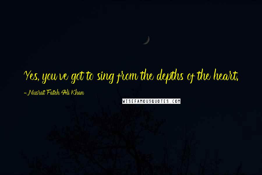 Nusrat Fateh Ali Khan quotes: Yes, you've got to sing from the depths of the heart.