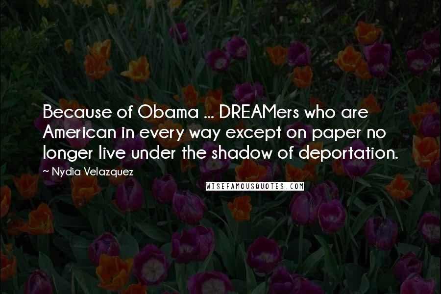 Nydia Velazquez quotes: Because of Obama ... DREAMers who are American in every way except on paper no longer live under the shadow of deportation.