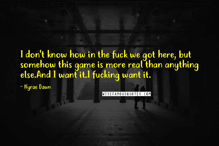 Nyrae Dawn quotes: I don't know how in the fuck we got here, but somehow this game is more real than anything else.And I want it.I fucking want it. Nyrae Dawn quotes: I don't know how in the fuck we got here, but somehow this game is more real than anything else.And I want it.I fucking want it.