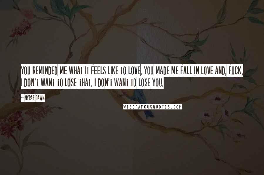 Nyrae Dawn quotes: You reminded me what it feels like to love. You made me fall in love and, fuck, I don't want to lose that. I don't want to lose you. Nyrae Dawn quotes: You reminded me what it feels like to love. You made me fall in love and, fuck, I don't want to lose that. I don't want to lose you.