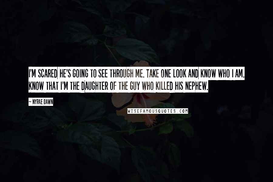 Nyrae Dawn quotes: I'm scared he's going to see through me. Take one look and know who I am. Know that I'm the daughter of the guy who killed his nephew. Nyrae Dawn quotes: I'm scared he's going to see through me. Take one look and know who I am. Know that I'm the daughter of the guy who killed his nephew.