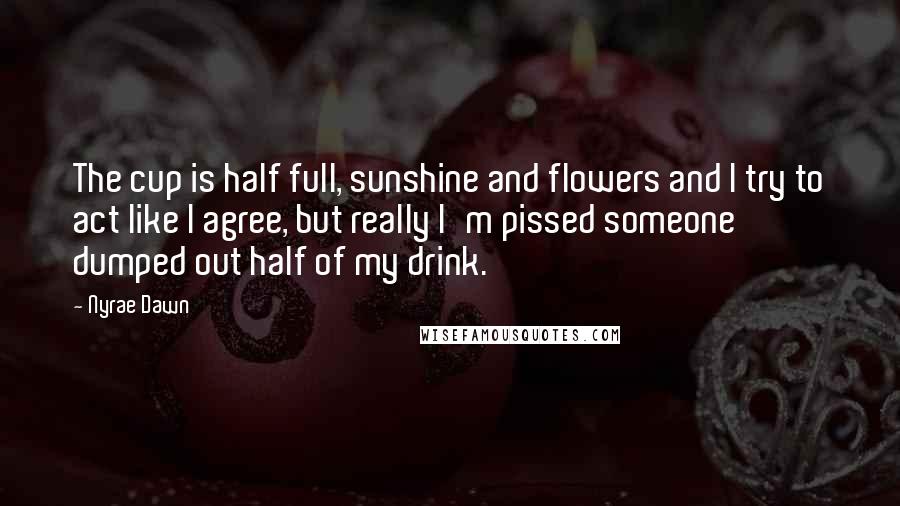 Nyrae Dawn quotes: The cup is half full, sunshine and flowers and I try to act like I agree, but really I'm pissed someone dumped out half of my drink. Nyrae Dawn quotes: The cup is half full, sunshine and flowers and I try to act like I agree, but really I'm pissed someone dumped out half of my drink.