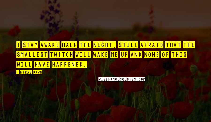 Nyrae Dawn quotes: I stay awake half the night, still afraid that the smallest twitch will wake me up and none of this will have happened. Nyrae Dawn quotes: I stay awake half the night, still afraid that the smallest twitch will wake me up and none of this will have happened.