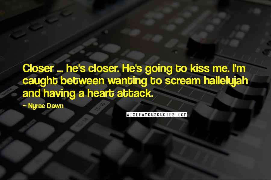 Nyrae Dawn quotes: Closer ... he's closer. He's going to kiss me. I'm caught between wanting to scream hallelujah and having a heart attack. Nyrae Dawn quotes: Closer ... he's closer. He's going to kiss me. I'm caught between wanting to scream hallelujah and having a heart attack.