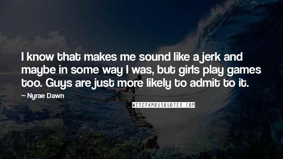 Nyrae Dawn quotes: I know that makes me sound like a jerk and maybe in some way I was, but girls play games too. Guys are just more likely to admit to it. Nyrae Dawn quotes: I know that makes me sound like a jerk and maybe in some way I was, but girls play games too. Guys are just more likely to admit to it.