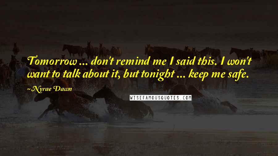 Nyrae Dawn quotes: Tomorrow ... don't remind me I said this. I won't want to talk about it, but tonight ... keep me safe. Nyrae Dawn quotes: Tomorrow ... don't remind me I said this. I won't want to talk about it, but tonight ... keep me safe.