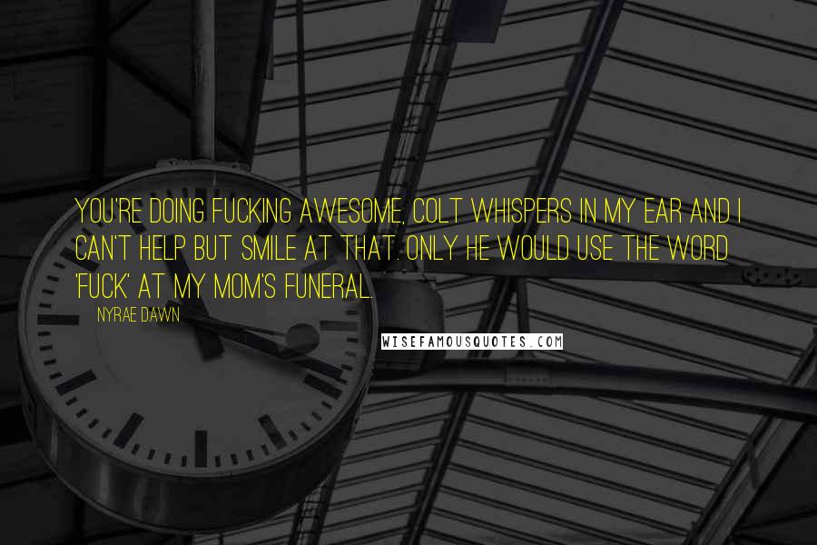 Nyrae Dawn quotes: You're doing fucking awesome, Colt whispers in my ear and I can't help but smile at that. Only he would use the word 'fuck' at my mom's funeral. Nyrae Dawn quotes: You're doing fucking awesome, Colt whispers in my ear and I can't help but smile at that. Only he would use the word 'fuck' at my mom's funeral.