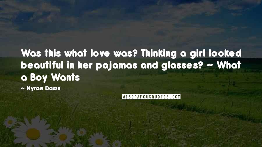 Nyrae Dawn quotes: Was this what love was? Thinking a girl looked beautiful in her pajamas and glasses? ~ What a Boy Wants Nyrae Dawn quotes: Was this what love was? Thinking a girl looked beautiful in her pajamas and glasses? ~ What a Boy Wants