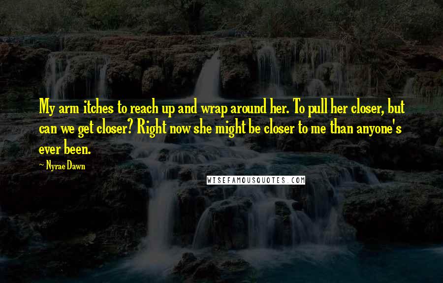 Nyrae Dawn quotes: My arm itches to reach up and wrap around her. To pull her closer, but can we get closer? Right now she might be closer to me than anyone's ever