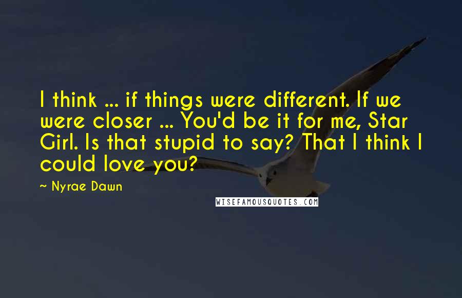 Nyrae Dawn quotes: I think ... if things were different. If we were closer ... You'd be it for me, Star Girl. Is that stupid to say? That I think I could love