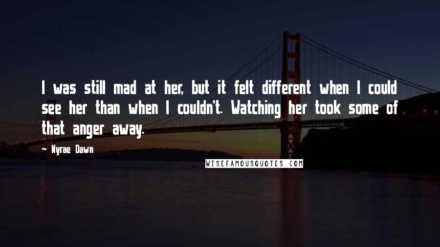 Nyrae Dawn quotes: I was still mad at her, but it felt different when I could see her than when I couldn't. Watching her took some of that anger away. Nyrae Dawn quotes: I was still mad at her, but it felt different when I could see her than when I couldn't. Watching her took some of that anger away.