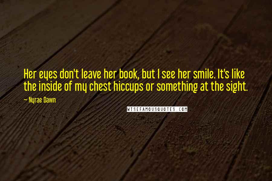 Nyrae Dawn quotes: Her eyes don't leave her book, but I see her smile. It's like the inside of my chest hiccups or something at the sight. Nyrae Dawn quotes: Her eyes don't leave her book, but I see her smile. It's like the inside of my chest hiccups or something at the sight.