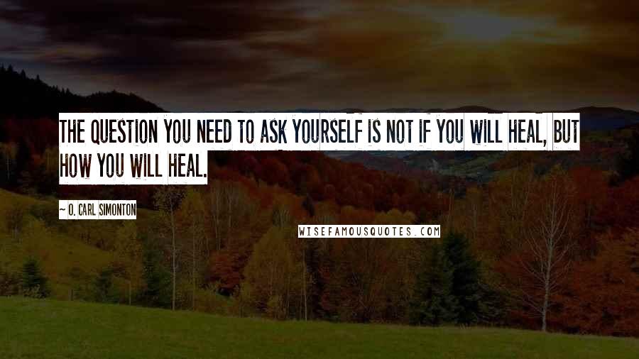 O. Carl Simonton quotes: The question you need to ask yourself is not if you will heal, but how you will heal.