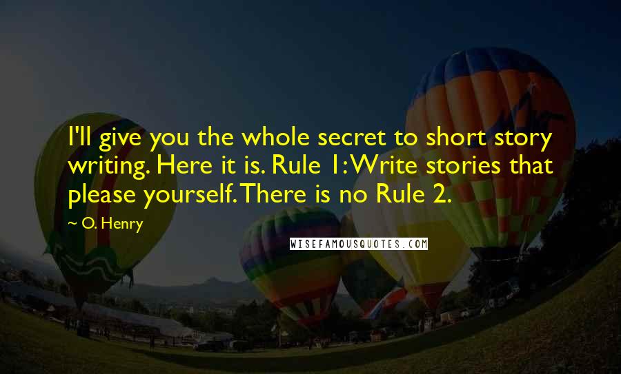 O. Henry quotes: I'll give you the whole secret to short story writing. Here it is. Rule 1: Write stories that please yourself. There is no Rule 2. O. Henry quotes: I'll give you the whole secret to short story writing. Here it is. Rule 1: Write stories that please yourself. There is no Rule 2.