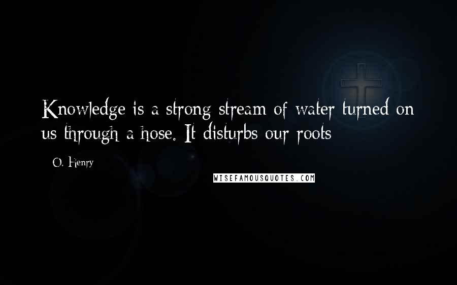 O. Henry quotes: Knowledge is a strong stream of water turned on us through a hose. It disturbs our roots