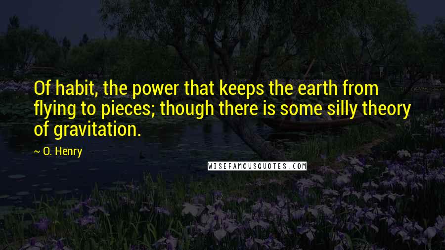 O. Henry quotes: Of habit, the power that keeps the earth from flying to pieces; though there is some silly theory of gravitation. O. Henry quotes: Of habit, the power that keeps the earth from flying to pieces; though there is some silly theory of gravitation.