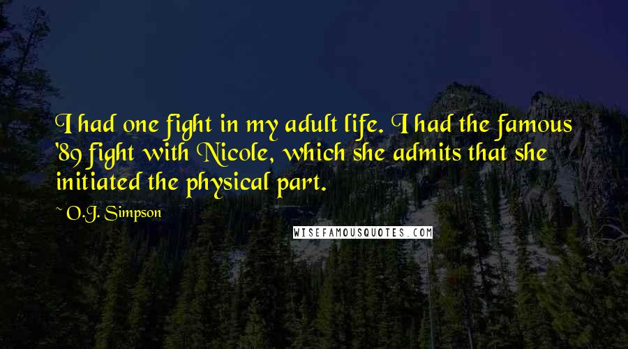 O.J. Simpson quotes: I had one fight in my adult life. I had the famous '89 fight with Nicole, which she admits that she initiated the physical part. O.J. Simpson quotes: I had one fight in my adult life. I had the famous '89 fight with Nicole, which she admits that she initiated the physical part.