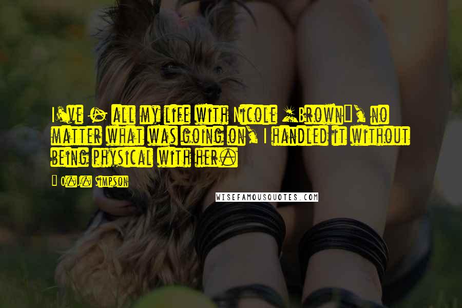 O.J. Simpson quotes: I've - all my life with Nicole [Brown], no matter what was going on, I handled it without being physical with her.