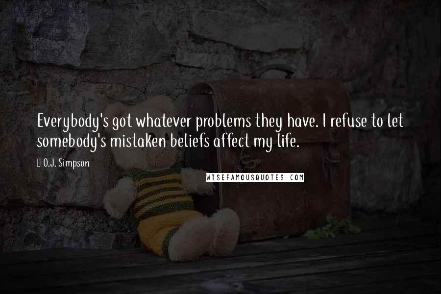 O.J. Simpson quotes: Everybody's got whatever problems they have. I refuse to let somebody's mistaken beliefs affect my life.