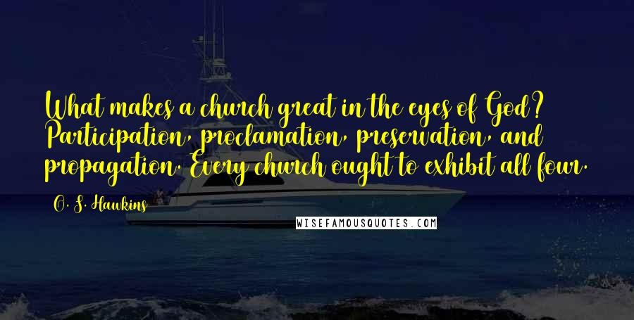 O. S. Hawkins quotes: What makes a church great in the eyes of God? Participation, proclamation, preservation, and propagation. Every church ought to exhibit all four. O. S. Hawkins quotes: What makes a church great in the eyes of God? Participation, proclamation, preservation, and propagation. Every church ought to exhibit all four.