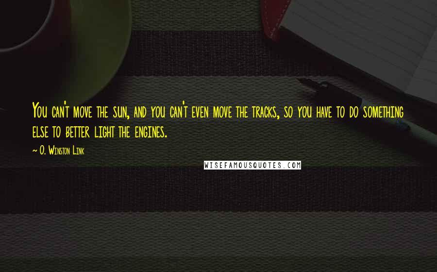 O. Winston Link quotes: You can't move the sun, and you can't even move the tracks, so you have to do something else to better light the engines.