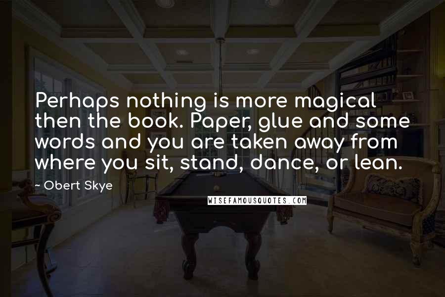 Obert Skye quotes: Perhaps nothing is more magical then the book. Paper, glue and some words and you are taken away from where you sit, stand, dance, or lean.