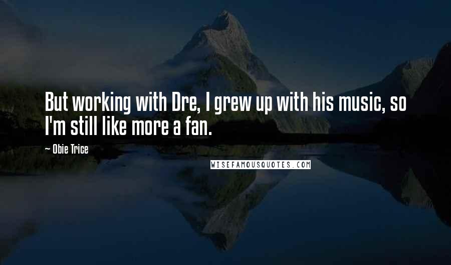 Obie Trice quotes: But working with Dre, I grew up with his music, so I'm still like more a fan.
