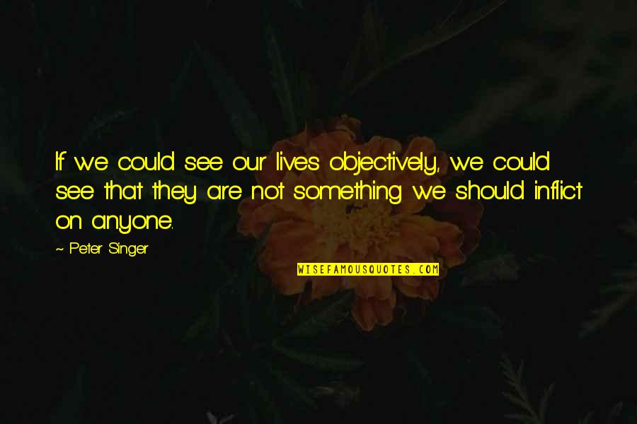 Objectively Quotes By Peter Singer: If we could see our lives objectively, we