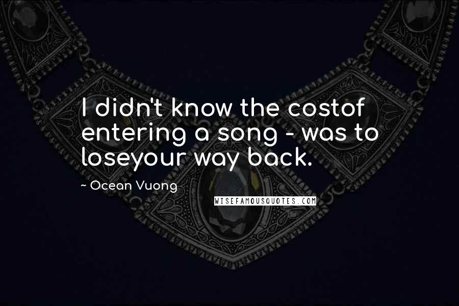 Ocean Vuong quotes: I didn't know the costof entering a song - was to loseyour way back.