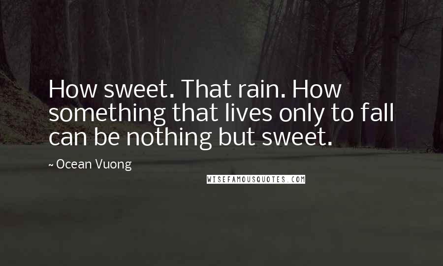 Ocean Vuong quotes: How sweet. That rain. How something that lives only to fall can be nothing but sweet.
