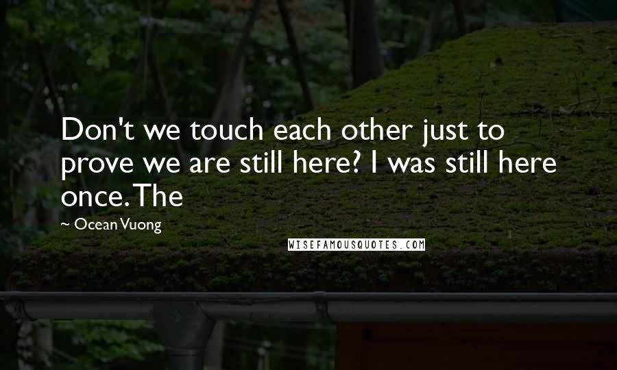 Ocean Vuong quotes: Don't we touch each other just to prove we are still here? I was still here once. The
