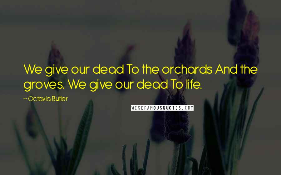 Octavia Butler quotes: We give our dead To the orchards And the groves. We give our dead To life.