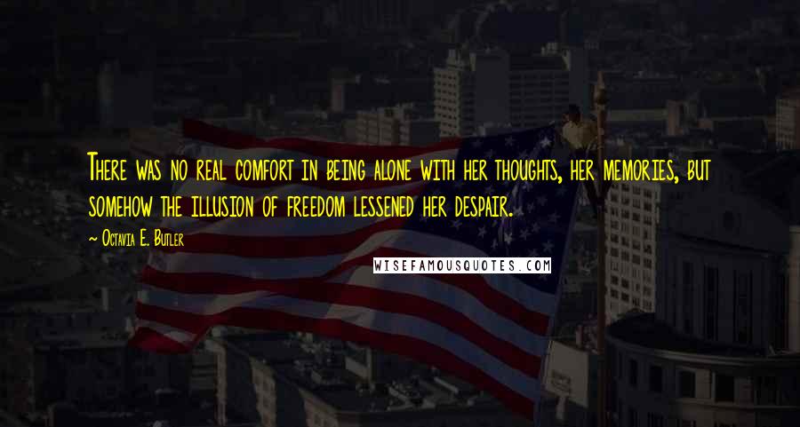 Octavia E. Butler quotes: There was no real comfort in being alone with her thoughts, her memories, but somehow the illusion of freedom lessened her despair. Octavia E. Butler quotes: There was no real comfort in being alone with her thoughts, her memories, but somehow the illusion of freedom lessened her despair.