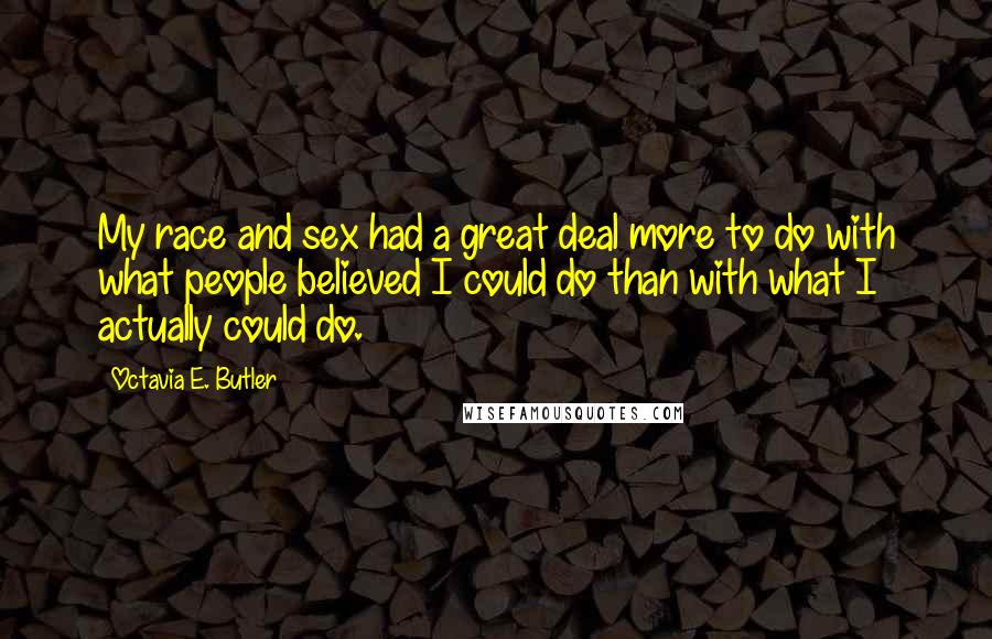 Octavia E. Butler quotes: My race and sex had a great deal more to do with what people believed I could do than with what I actually could do. Octavia E. Butler quotes: My race and sex had a great deal more to do with what people believed I could do than with what I actually could do.